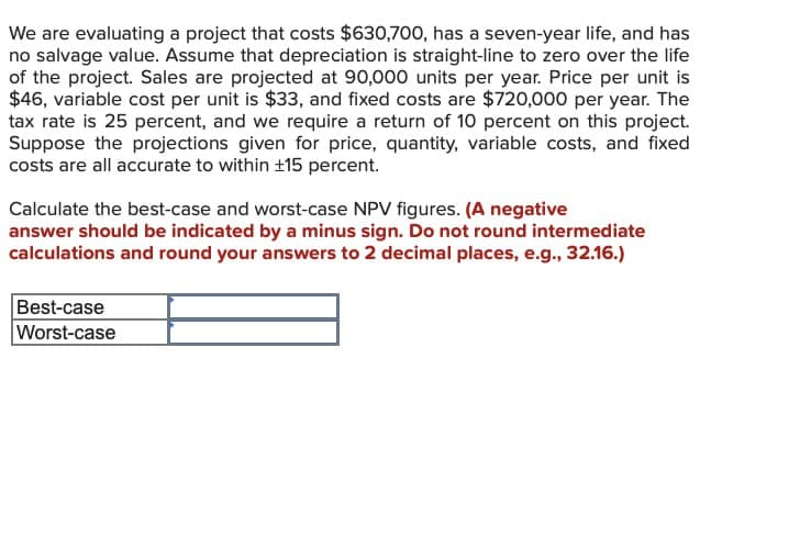 We are evaluating a project that costs $630,700, has a seven-year life, and has
no salvage value. Assume that depreciation is straight-line to zero over the life
of the project. Sales are projected at 90,000 units per year. Price per unit is
$46, variable cost per unit is $33, and fixed costs are $720,000 per year. The
tax rate is 25 percent, and we require a return of 10 percent on this project.
Suppose the projections given for price, quantity, variable costs, and fixed
costs are all accurate to within ±15 percent.
Calculate the best-case and worst-case NPV figures. (A negative
answer should be indicated by a minus sign. Do not round intermediate
calculations and round your answers to 2 decimal places, e.g., 32.16.)
Best-case
Worst-case