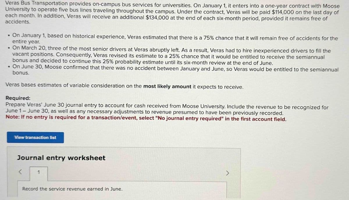 Veras Bus Transportation provides on-campus bus services for universities. On January 1, it enters into a one-year contract with Moose
University to operate five bus lines traveling throughout the campus. Under the contract, Veras will be paid $114,000 on the last day of
each month. In addition, Veras will receive an additional $134,000 at the end of each six-month period, provided it remains free of
accidents.
• On January 1, based on historical experience, Veras estimated that there is a 75% chance that it will remain free of accidents for the
entire year.
• On March 20, three of the most senior drivers at Veras abruptly left. As a result, Veras had to hire inexperienced drivers to fill the
vacant positions. Consequently, Veras revised its estimate to a 25% chance that it would be entitled to receive the semiannual
bonus and decided to continue this 25% probability estimate until its six-month review at the end of June.
⚫ On June 30, Moose confirmed that there was no accident between January and June, so Veras would be entitled to the semiannual
bonus.
Veras bases estimates of variable consideration on the most likely amount it expects to receive.
Required:
Prepare Veras' June 30 journal entry to account for cash received from Moose University. Include the revenue to be recognized for
June 1- June 30, as well as any necessary adjustments to revenue presumed to have been previously recorded.
Note: If no entry is required for a transaction/event, select "No journal entry required" in the first account field.
View transaction list
Journal entry worksheet
<
1
Record the service revenue earned in June.
>