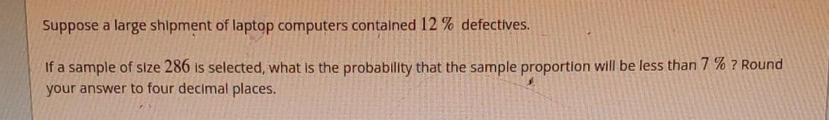 Suppose a large shipment of laptop computers contained 12% defectives.
If a sample of size 286 is selected, what is the probability that the sample proportion will be less than 7% ? Round
your answer to four decimal places.