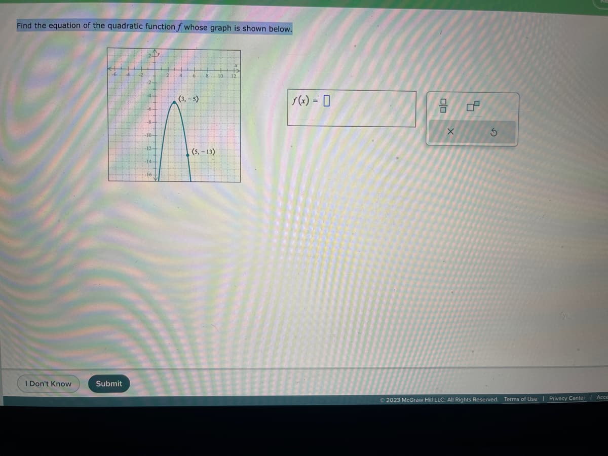 Find the equation of the quadratic function f whose graph is shown below.
I Don't Know
(3,-5)
75
-12+
(5, -13)
Submit
10 12.
f(x) = 0
00
X
0
7²
S
© 2023 McGraw Hill LLC. All Rights Reserved. Terms of Use | Privacy Center
Acce