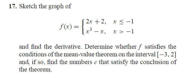 17. Sketch the graph of
f(x):
=
2x + 2,
3
x³ = x,
x ≤ -1
<
x > −1
and find the derivative. Determine whether f satisfies the
conditions of the mean-value theorem on the interval [-3,2]
and, if so, find the numbers c that satisfy the conclusion of
the theorem.