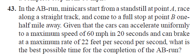 43. In the AB-run, minicars start from a standstill at point A, race
along a straight track, and come to a full stop at point B one-
half mile away. Given that the cars can accelerate uniformly
to a maximum speed of 60 mph in 20 seconds and can brake
at a maximum rate of 22 feet per second per second, what is
the best possible time for the completion of the AB-run?