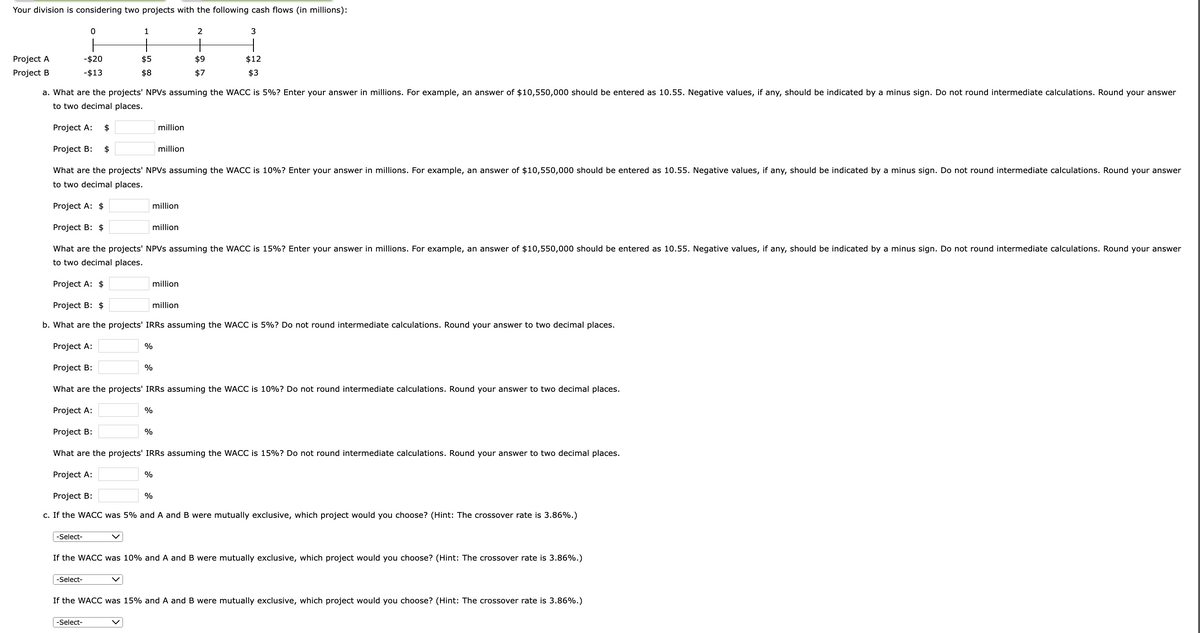 Your division is considering two projects with the following cash flows (in millions):
Project A
Project B
-Select-
0
-$20
- $13
-Select-
1
$5
$8
-Select-
a. What are the projects' NPVs assuming the WACC is 5%? Enter your answer in millions. For example, an answer of $10,550,000 should be entered as 10.55. Negative values, if any, should be indicated by a minus sign. Do not round intermediate calculations. Round your answer
to two decimal places.
Project A: $
Project B: $
What are the projects' NPVs assuming the WACC is 10%? Enter your answer in millions. For example, an answer of $10,550,000 should be entered as 10.55. Negative values, if any, should be indicated by a minus sign. Do not round intermediate calculations. Round your answer
to two decimal places.
%
%
Project A: $
Project B: $
What are the projects' NPVs assuming the WACC is 15%? Enter your answer in millions. For example, an answer of $10,550,000 should be entered as 10.55. Negative values, if any, should be indicated by a minus sign. Do not round intermediate calculations. Round your answer
to two decimal places.
Project A: $
Project B: $
b. What are the projects' IRRs assuming the WACC is 5%? Do not round intermediate calculations. Round your answer to two decimal places.
Project A:
Project B:
What are the projects' IRRs assuming the WACC is 10%? Do not round intermediate calculations. Round your answer to two decimal places.
Project A:
Project B:
What are the projects' IRRs assuming the WACC is 15%? Do not round intermediate calculations. Round your answer to two decimal places.
Project A:
Project B:
c. If the WACC was 5% and A and B were mutually exclusive, which project would you choose? (Hint: The crossover rate is 3.86%.)
%
%
%
million
%
million
million
million
2
million
$9
$7
million
3
1
$12
$3
If the WACC was 10% and A and B were mutually exclusive, which project would you choose? (Hint: The crossover rate is 3.86%.)
If the WACC was 15% and A and B were mutually exclusive, which project would you choose? (Hint: The crossover rate is 3.86%.)