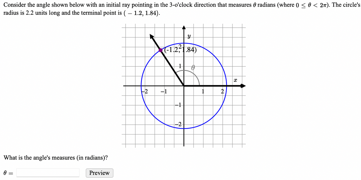 Consider the angle shown below with an initial ray pointing in the 3-o'clock direction that measures radians (where 0 ≤ 0 < 2π). The circle's
radius is 2.2 units long and the terminal point is (-1.2, 1.84).
What is the angle's measures (in radians)?
0
Preview
---2
-1.2².84)
1 0
-1
-1
y
-2
1
2
X