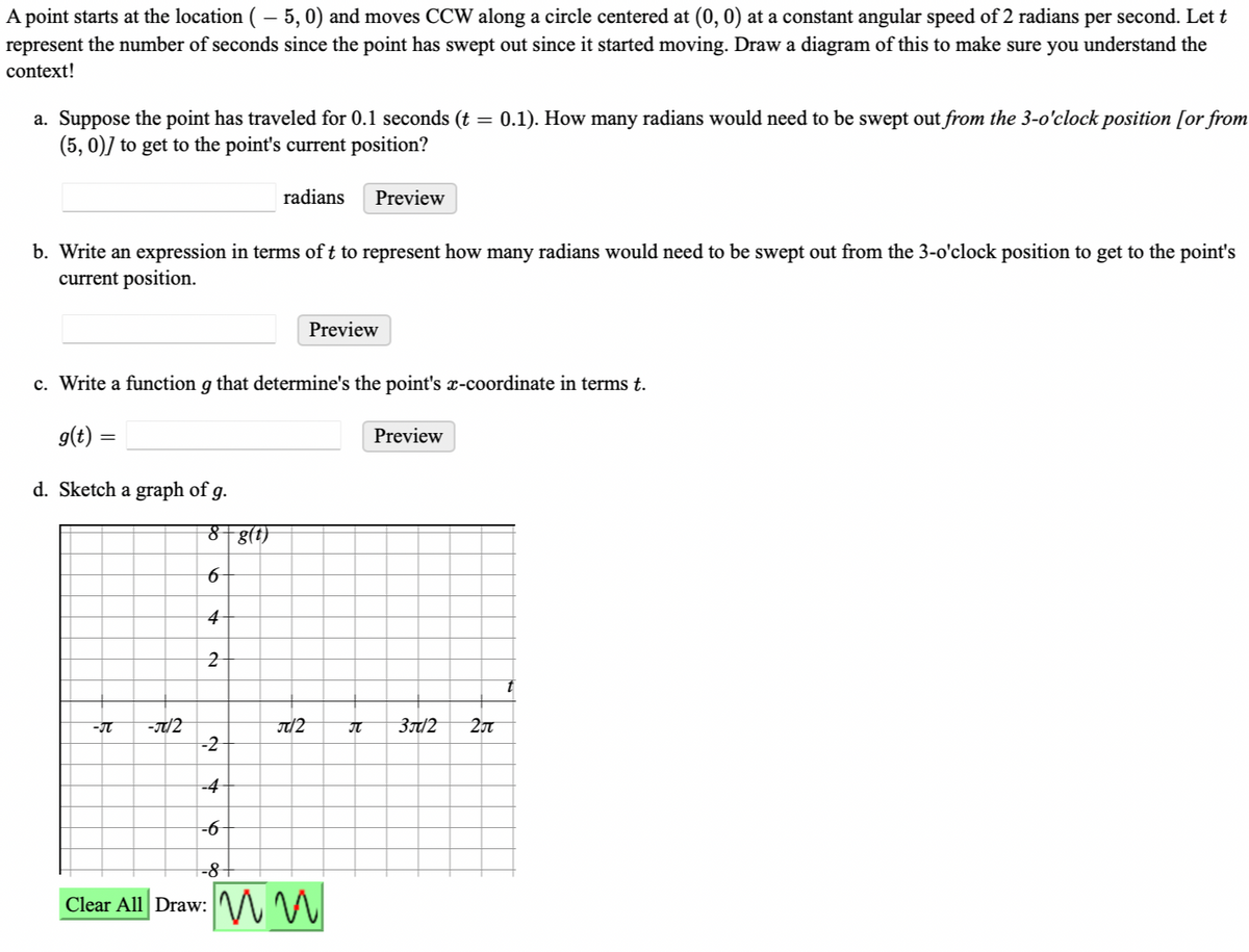 A point starts at the location ( – 5,0) and moves CCW along a circle centered at (0, 0) at a constant angular speed of 2 radians per second. Let t
represent the number of seconds since the point has swept out since it started moving. Draw a diagram of this to make sure you understand the
context!
a. Suppose the point has traveled for 0.1 seconds (t = 0.1). How many radians would need to be swept out from the 3-o'clock position [or from
(5, 0)] to get to the point's current position?
b. Write an expression in terms of t to represent how many radians would need to be swept out from the 3-o'clock position to get to the point's
current position.
d. Sketch a graph of g.
-π -J/2
radians
c. Write a function g that determine's the point's x-coordinate in terms t.
g(t) =
8 g(t)
6
4
2
J2
Preview
Preview
-2
-4
-6
-8+
Clear All Draw: M
П
Preview
3π/2
20t