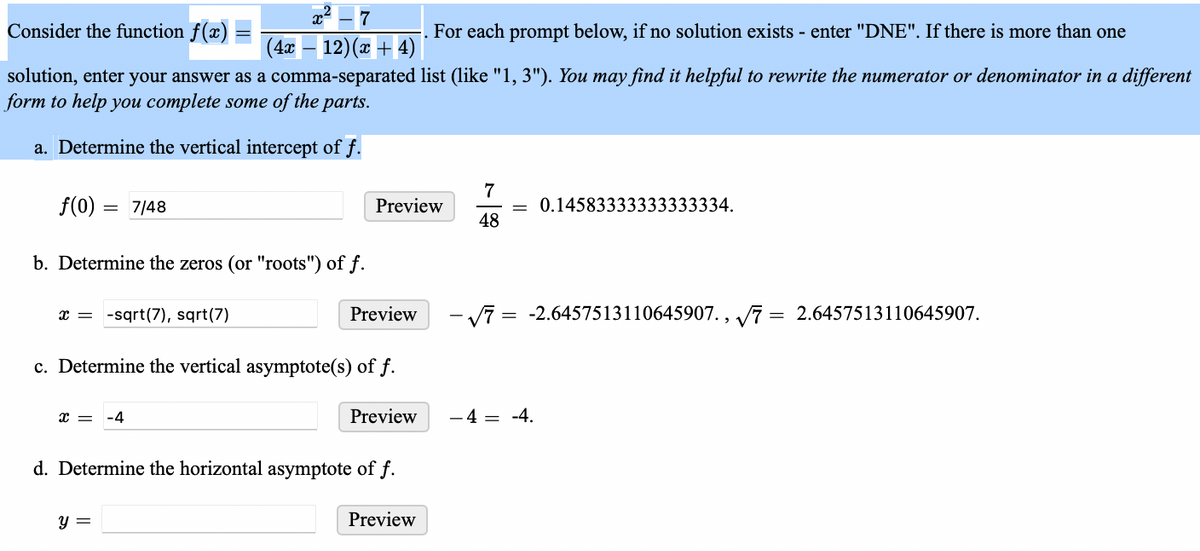 **Consider the function** \( f(x) = \frac{x^2 - 7}{(4x - 12)(x + 4)} \).

*For each prompt below, if no solution exists - enter "DNE". If there is more than one solution, enter your answer as a comma-separated list (like "1, 3"). You may find it helpful to rewrite the numerator or denominator in a different form to help you complete some of the parts.*

### a. Determine the vertical intercept of \( f \).

\[ 
f(0) = \frac{7}{48} \quad \text{Preview} \quad \frac{7}{48} = 0.14583333333333334 
\]

### b. Determine the zeros (or "roots") of \( f \).

\[ 
x = -\sqrt{7}, \sqrt{7} \quad \text{Preview} \quad -\sqrt{7} = -2.6457513110645907 , \quad \sqrt{7} = 2.6457513110645907 
\]

### c. Determine the vertical asymptote(s) of \( f \).

\[ 
x = -4 \quad \text{Preview} \quad -4 = -4 
\]

### d. Determine the horizontal asymptote of \( f \).

\[ 
y = 0 \quad \text{Preview} 
\]