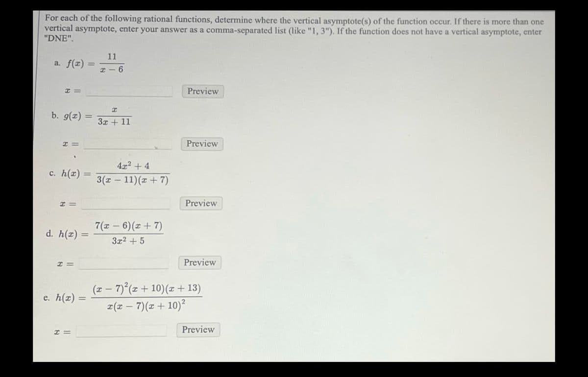 For each of the following rational functions, determine where the vertical asymptote(s) of the function occur. If there is more than one
vertical asymptote, enter your answer as a comma-separated list (like "1, 3"). If the function does not have a vertical asymptote, enter
"DNE".
a. f(x) =
H=
b. g(x) =
H =
c. h(r)
H=
d. h(x)
H =
e. h(x): =
x =
11
x-6
I
3x +11
4x² + 4
3(x - 11)(x + 7)
7(x-6)(x + 7)
3x² + 5
Preview
Preview
Preview
Preview
(x − 7)²(x + 10) (x + 13)
-
x(x-7)(x + 10)²
Preview