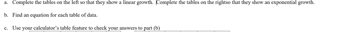 a. Complete the tables on the left so that they show a linear growth. Complete the tables on the rightso that they show an exponential growth.
b. Find an equation for each table of data.
c. Use your calculator's table feature to check your answers to part (b)
