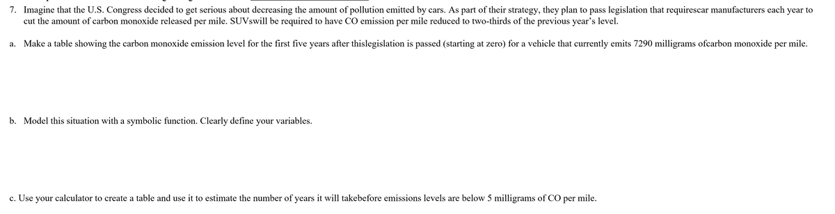 7. Imagine that the U.S. Congress decided to get serious about decreasing the amount of pollution emitted by cars. As part of their strategy, they plan to pass legislation that requirescar manufacturers each year to
cut the amount of carbon monoxide released per mile. SUVswill be required to have CO emission per mile reduced to two-thirds of the previous year's level.
a. Make a table showing the carbon monoxide emission level for the first five years after thislegislation is passed (starting at zero) for a vehicle that currently emits 7290 milligrams ofcarbon monoxide per mile.
b. Model this situation with a symbolic function. Clearly define your variables.
c. Use your calculator to create a table and use it to estimate the number of years it will takebefore emissions levels are below 5 milligrams of CO per mile.
