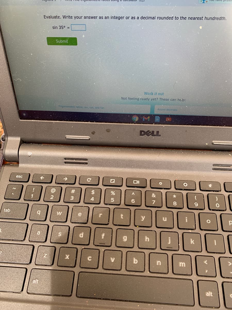 Evaluate. Write your answer as an integer or as a decimal rounded to the nearest hundredth.
sin 35°
Submit
Work it out
Not feeling ready yet? These can help:
Trigonometric ratios: sin, cos, and tan
Round decimals
DELL
esc
@
23
$
%
&
1
2
4
5
6
7
8.
tab
W
e
r
y
a
C
b
m
alt
alt
