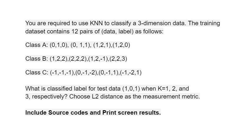 You are required to use KNN to classify a 3-dimension data. The training
dataset contains 12 pairs of (data, label) as follows:
Class A: (0,1,0), (0, 1,1), (1,2,1),(1,2,0)
Class B: (1,2,2),(2,2,2),(1,2,-1),(2,2,3)
Class C: (-1,-1,-1),(0,-1,-2),(0,-1,1),(-1,-2,1)
What is classified label for test data (1,0,1) when K=1, 2, and
3, respectively? Choose L2 distance as the measurement metric.
Include Source codes and Print screen results.
