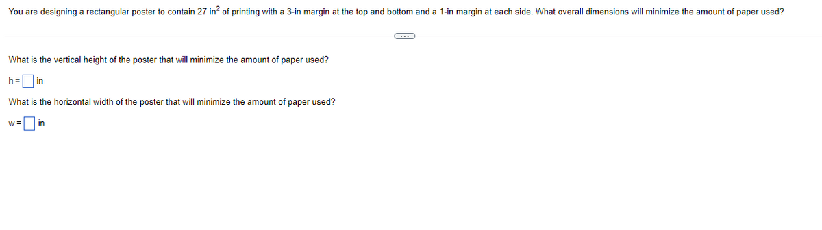 You are designing a rectangular poster to contain 27 in? of printing with a 3-in margin at the top and bottom and a 1-in margin at each side. What overall dimensions will minimize the amount of paper used?
What is the vertical height of the poster that will minimize the amount of paper used?
h=
in
What is the horizontal width of the poster that will minimize the amount of paper used?
w =
in
