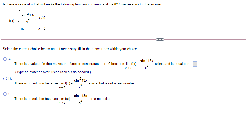 Is there a value of n that will make the following function continuous at x= 0? Give reasons for the answer.
²13x
x#0
sin
f(x) =
x?
n,
x= 0
Select the correct choice below and, if necessary, fill in the answer box within your choice.
O A.
sin213x
There is a value of n that makes the function continuous at x = 0 because lim f(x) =
exists and is equal to n=
x-0
(Type an exact answer, using radicals as needed.)
OB.
sin 13x
There is no solution because lim f(x) =
exists, but is not a real number.
OC.
sin213x
There is no solution because lim f(x) =
does not exist.
x-0
