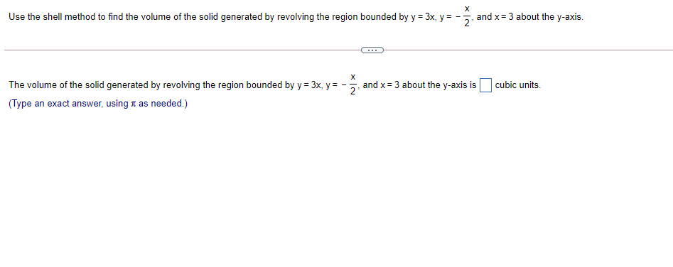 Use the shell method to find the volume of the solid generated by revolving the region bounded by y = 3x, y = -
and x = 3 about the y-axis.
The volume of the solid generated by revolving the region bounded by y = 3x, y = -, and x= 3 about the y-axis is
cubic units.
(Type an exact answer, using t as needed.)
x IN
