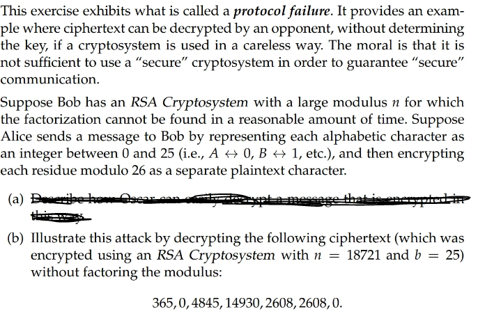 This exercise exhibits what is called a protocol failure. It provides an exam-
ple where ciphertext can be decrypted by an opponent, without determining
the key, if a cryptosystem is used in a careless way. The moral is that it is
not sufficient to use a "secure" cryptosystem in order to guarantee "secure"
communication.
Suppose Bob has an RSA Cryptosystem with a large modulus n for which
the factorization cannot be found in a reasonable amount of time. Suppose
Alice sends a message to Bob by representing each alphabetic character as
an integer between 0 and 25 (i.e., A ⇒ 0, B ↔ 1, etc.), and then encrypting
each residue modulo 26 as a separate plaintext character.
(a) Describe l
crypted in
(b) Illustrate this attack by decrypting the following ciphertext (which was
encrypted using an RSA Cryptosystem with n = 18721 and b = 25)
without factoring the modulus:
365,0, 4845, 14930, 2608, 2608, 0.