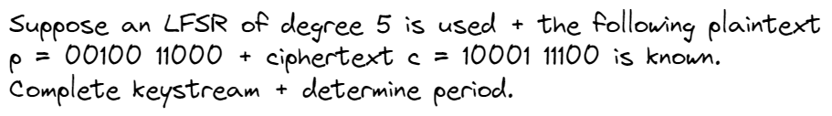 Suppose an LFSR of degree 5 is used + the following plaintext
p = 00100 11000 + ciphertext c = 10001 11100 is known.
Complete keystream
determine period.