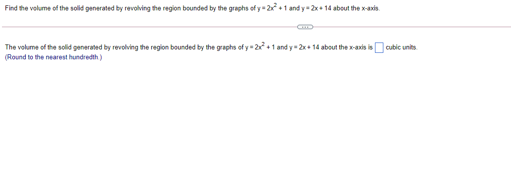 Find the volume of the solid generated by revolving the region bounded by the graphs of y = 2x +1 and y = 2x + 14 about the x-axis.
The volume of the solid generated by revolving the region bounded by the graphs of y = 2x + 1 and y = 2x+ 14 about the x-axis is cubic units.
(Round to the nearest hundredth.)
