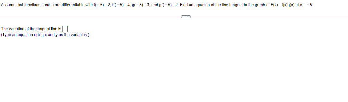 Assume that functions f and g are differentiable with f( - 5) = 2, f'(- 5) = 4, g(- 5) = 3, and g'(- 5) = 2. Find an equation of the line tangent to the graph of F(x) = f(x)g(x) at x= - 5.
The equation of the tangent line is
(Type an equation using x and y as the variables.)
