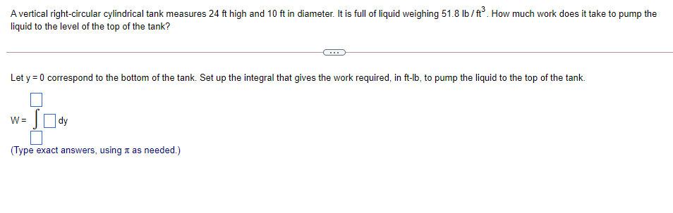 A vertical right-circular cylindrical tank measures 24 ft high and 10 ft in diameter. It is full of liquid weighing 51.8 Ib / ft. How much work does it take to pump the
liquid to the level of the top of the tank?
Let y = 0 correspond to the bottom of the tank. Set up the integral that gives the work required, in ft-lb, to pump the liquid to the top of the tank.
%3D
O dy
W =
(Type exact answers, using a as needed.)
