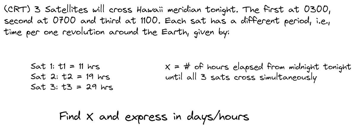 (CRT) 3 Satellites will cross Hawaii meridian tonight. The first at 0300,
second at 0700 and third at 1100. Each sat has a different period, i.e.,
time per one revolution around the Earth, given by:
Sat 1: t1 = 11 hrs
Sat 2: t2 = 19 hrs
Sat 3: t3 = 29 hrs
x = # of hours elapsed from midnight tonight
until all 3 sats cross simultaneously
Find X and express in days/hours