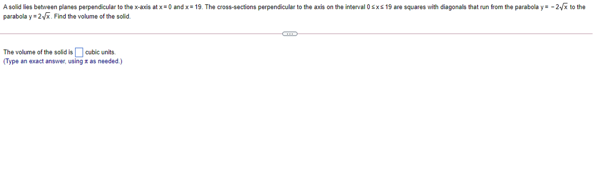 A solid lies between planes perpendicular to the x-axis at x= 0 and x= 19. The cross-sections perpendicular to the axis on the interval 0sxs 19 are squares with diagonals that run from the parabola y = - 2/x to the
parabola y = 2x. Find the volume of the solid.
cubic units.
(Type an exact answer, using t as needed.)
The volume of the solid is
