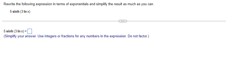 Rewrite the following expression in terms of exponentials and simplify the result as much as you can.
5 sinh (3 In x)
5 sinh (3 In x) = |
(Simplify your answer. Use integers or fractions for any numbers in the expression. Do not factor.)
