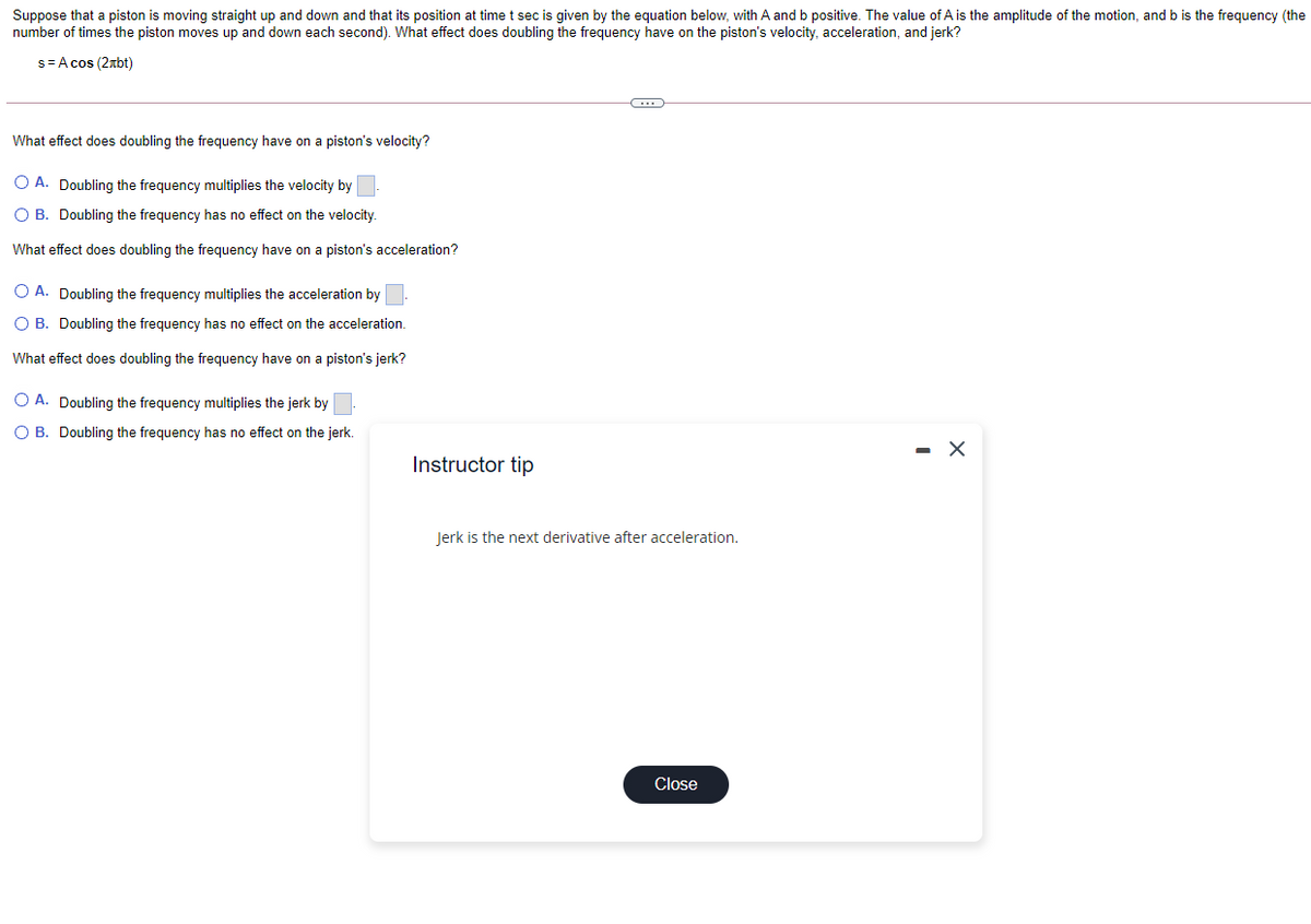 Suppose that a piston is moving straight up and down and that its position at time t sec is given by the equation below, with A and b positive. The value of A is the amplitude of the motion, and b is the frequency (the
number of times the piston moves up and down each second). What effect does doubling the frequency have on the piston's velocity, acceleration, and jerk?
s=A cos (2xbt)
What effect does doubling the frequency have on a piston's velocity?
O A. Doubling the frequency multiplies the velocity by
O B. Doubling the frequency has no effect on the velocity.
What effect does doubling the frequency have on a piston's acceleration?
O A. Doubling the frequency multiplies the acceleration by
O B. Doubling the frequency has no effect on the acceleration.
What effect does doubling the frequency have on a piston's jerk?
O A. Doubling the frequency multiplies the jerk by
O B. Doubling the frequency has no effect on the jerk.
- X
Instructor tip
Jerk is the next derivative after acceleration.
Close
