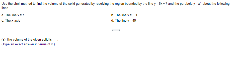 Use the shell method to find the volume of the solid generated by revolving the region bounded by the line y = 6x +7 and the parabola y = x about the following
lines.
a. The line x = 7
b. The line x = - 1
c. The x-axis
d. The line y = 49
(a) The volume of the given solid is
(Type an exact answer in terms of T.)
