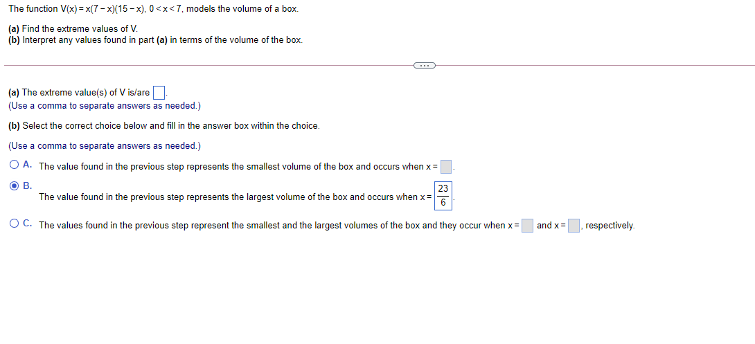 The function V(x) = x(7- x)(15 - x), 0<x<7, models the volume of a box.
(a) Find the extreme values of V.
(b) Interpret any values found in part (a) in terms of the volume of the box.
(a) The extreme value(s) of V is/are
(Use a comma to separate answers as needed.)
(b) Select the correct choice below and fill in the answer box within the choice.
(Use a comma to separate answers as needed.)
O A. The value found in the previous step represents the smallest volume of the box and occurs when x=
OB.
The value found in the previous step represents the largest volume of the box and occurs when x=
6
O C. The values found in the previous step represent the smallest and the largest volumes of the box and they occur when x=
and x=, respectively.
