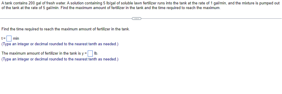 A tank contains 200 gal of fresh water. A solution containing 5 Ib/gal of soluble lawn fertilizer runs into the tank at the rate of 1 gal/min, and the mixture is pumped out
of the tank at the rate of 5 gal/min. Find the maximum amount of fertilizer in the tank and the time required to reach the maximum.
Find the time required to reach the maximum amount of fertilizer in the tank.
t=|
(Type an integer or decimal rounded to the nearest tenth as needed.)
min
The maximum amount of fertilizer in the tank is y = b.
(Type an integer or decimal rounded to the nearest tenth as needed.)
