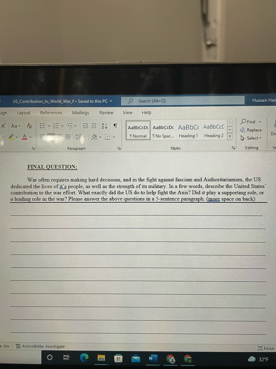 US Contribution_to_World_War_I| • Saved to this PC -
O Search (Alt+Q)
Hussain Han
sign
Layout
References
Mailings
Review
View
Help
O Find
Se Replace
A"
Aa v
E- E- E
EE AL T
AaBbCcDc AaBbCcDc AaBbC AaBbCcD
Dio
I Normal 1 No Spac. Heading 1
Heading 2
A Select -
Paragraph
Styles
Editing
Vo
FINAL QUESTION:
War often requires making hard decisions, and in the fight against fascism and Authoritarianism, the US
dedicated the lives of it's people, as well as the strength of its military. In a few words, describe the United States
contribution to the war effort. What exactly did the US do to help fight the Axis? Did it play a supporting role, or
a leading role in the war? Please answer the above questions in a 5-sentence paragraph. (more space on back)
3: On
* Accessibility: Investigate
O Focus
32°F
