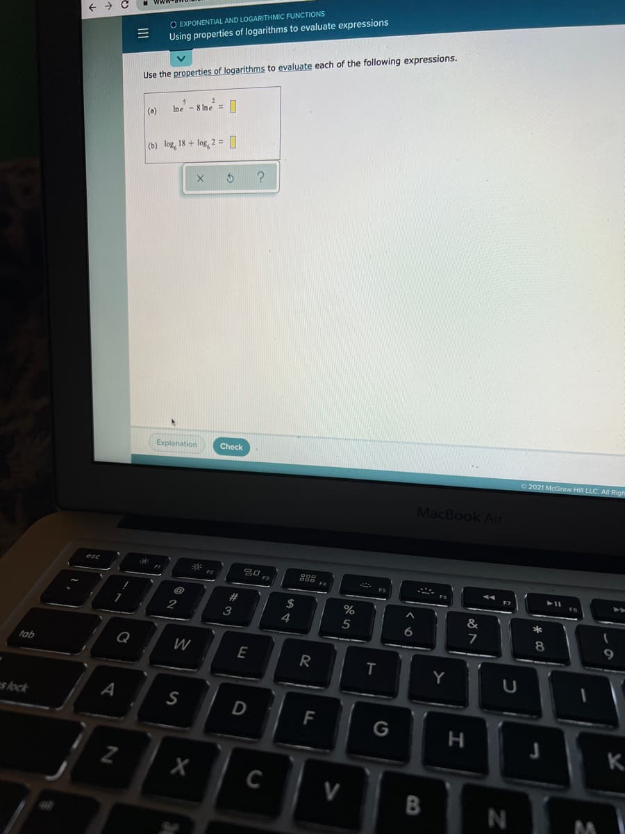 O EXPONENTIAL AND LOGARITHMIC FUNCTIONS
Using properties of logarithms to evaluate expressions
Use the properties of logarithms to evaluate each of the following expressions.
Ine - 8 Ine =
(a)
(b) log, 18 + log, 2 = |]
Explanation
Check
2021 McGraw Hil LLC. All Righ
MacBook Air
esc
F2
F3
F7
$
*
3
4
5
6
7
Q
W
E
tab
T
Y
es lock
A
S
D
F
н
K.
C
V
