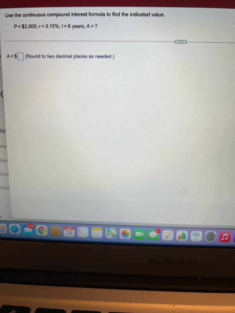 Use the continuous compound interest formula to find the indicated value.
P= $2,000; r= 3.15%; t= 6 years; A = ?
A= $
(Round to two decimal places as needed.)
io
ons
Que
Que
19
MacBook Air
