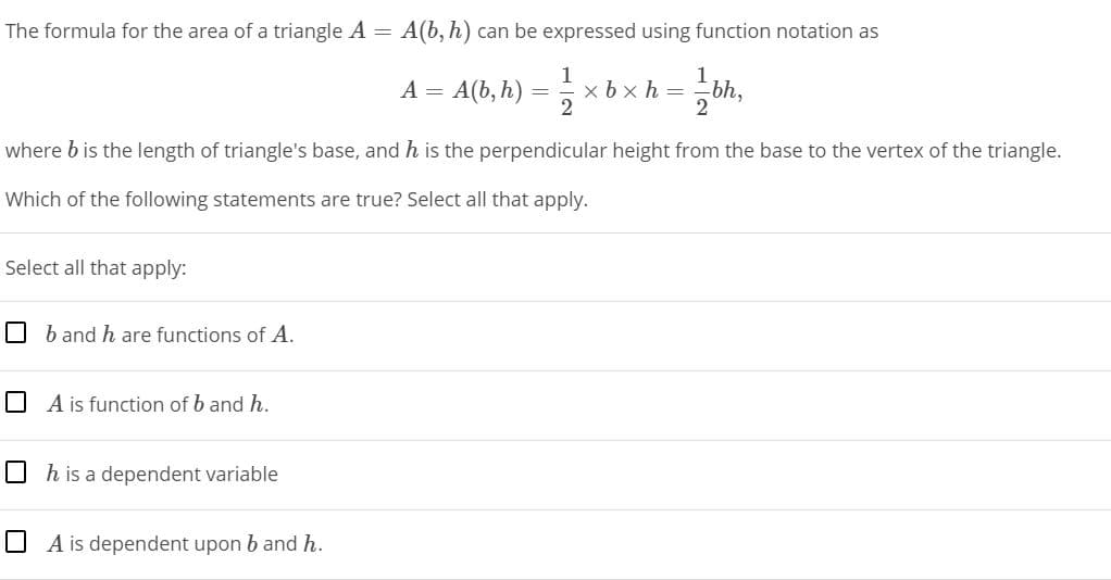 The formula for the area of a triangle A =
A(b, h) can be expressed using function notation as
A = A(b, h)
x bx h = bh,
where b is the length of triangle's base, and h is the perpendicular height from the base to the vertex of the triangle.
Which of the following statements are true? Select all that apply.
Select all that apply:
O b and h are functions of A.
O A is function of b and h.
O h is a dependent variable
O A is dependent upon b and h.
