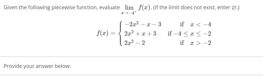 Given the following piecewise function, evaluate lim f(x). (If the limit does not exist, enter Ø.)
T-4+
-2x2 – x – 3
if x < -4
f(x):
2x2 + x + 3
if -4 < x < -2
2x2 – 2
if x > -2
Provide your answer below:

