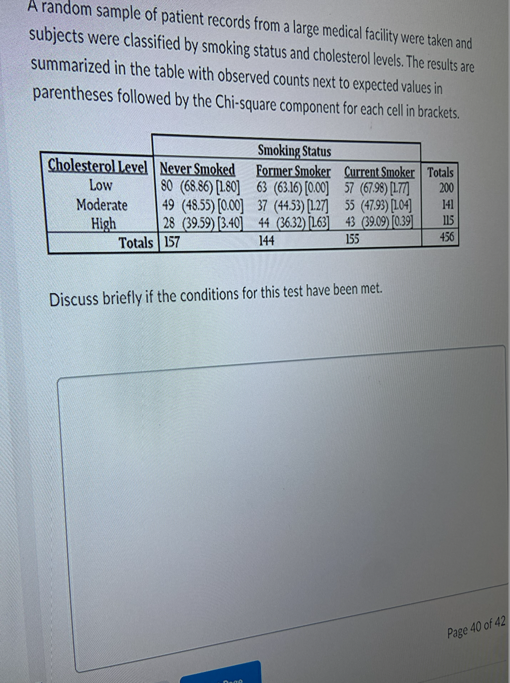 A random sample of patient records from a large medical facility were taken and
subjects were classified by smoking status and cholesterol levels. The results are
summarized in the table with observed counts next to expected values in
parentheses followed by the Chi-square component for each cell in brackets.
Cholesterol Level Never Smoked
Low
80 (68.86) [1.80]
Moderate
High
49 (48.55) [0.00]
28 (39.59) [3.40]
Totals 157
Smoking Status
Former Smoker
63 (63.16) [0.00]
37 (44.53) [127]
44 (36.32) [1.63]
144
Current Smoker Totals
57 (67.98) [177]
200
55 (47.93) [104]
43 (39.09) [0.39]
155
Discuss briefly if the conditions for this test have been met.
141
115
456
Page 40 of 42