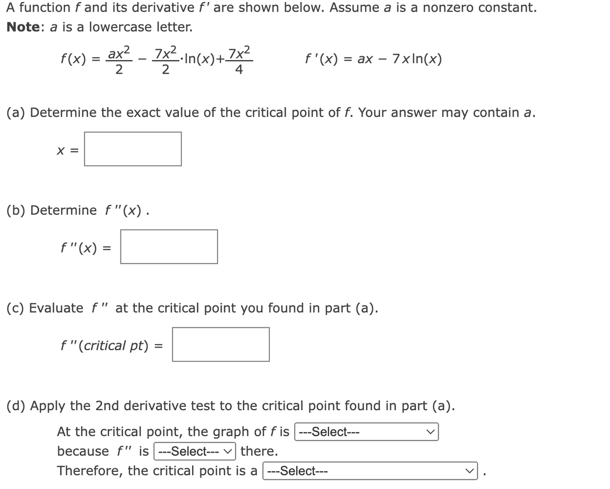 A function f and its derivative f' are shown below. Assume a is a nonzero constant.
Note: a is a lowercase letter.
f(x) = ax² - 7x².In(x)+7x²
2
X =
(b) Determine f"(x).
(a) Determine the exact value of the critical point of f. Your answer may contain a.
f"(x)
=
2
f" (critical pt)
4
f'(x) = ax - 7xln(x)
(c) Evaluate f" at the critical point you found in part (a).
=
(d) Apply the 2nd derivative test to the critical point found in part (a).
At the critical point, the graph of f is ---Select---
because f" is ---Select--- ✓ there.
Therefore, the critical point is a ---Select---