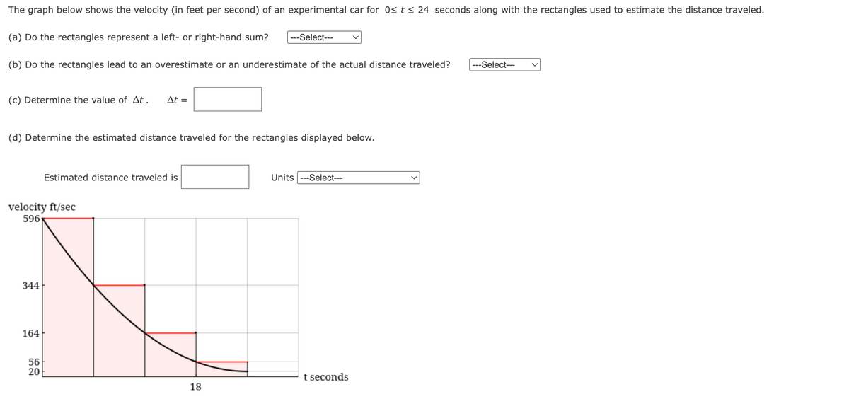 The graph below shows the velocity (in feet per second) of an experimental car for 0≤ t ≤ 24 seconds along with the rectangles used to estimate the distance traveled.
(a) Do the rectangles represent a left- or right-hand sum?
(b) Do the rectangles lead to an overestimate or an underestimate of the actual distance traveled? ---Select---
(c) Determine the value of At. At =
(d) Determine the estimated distance traveled for the rectangles displayed below.
velocity ft/sec
596
344
164
Estimated distance traveled is
56
20
---Select---
18
Units ---Select---
t seconds