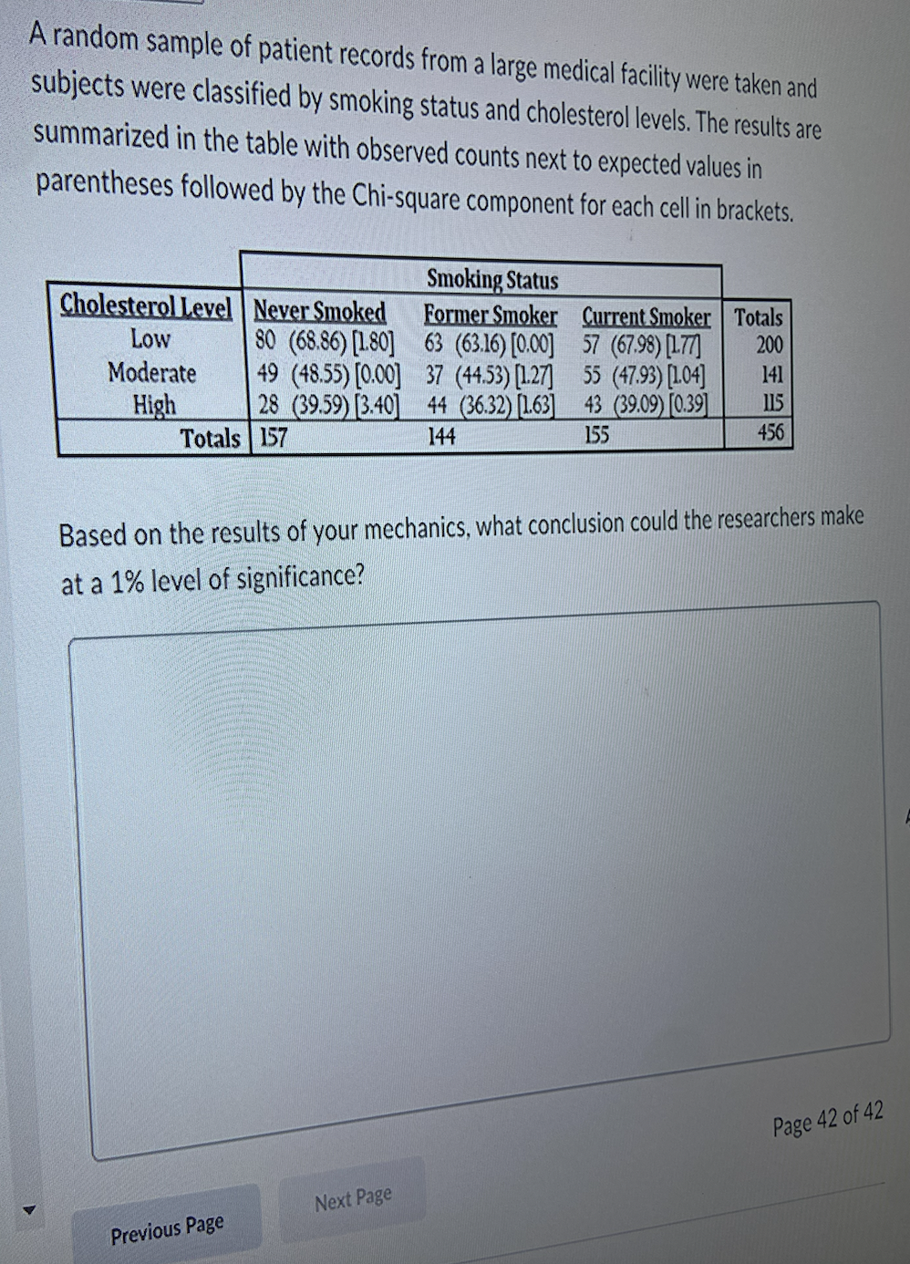 A random sample of patient records from a large medical facility were taken and
subjects were classified by smoking status and cholesterol levels. The results are
summarized in the table with observed counts next to expected values in
parentheses followed by the Chi-square component for each cell in brackets.
Smoking Status
Cholesterol Level Never Smoked
Low
Former Smoker
80 (68.86) [180]
63 (63.16) [0.00]
Moderate
49 (48.55) [0.00]
High
37 (44.53) [127]
28 (39.59) [3.40] 44 (36.32) [1.63]
Totals 157
144
Previous Page
Current Smoker Totals
57 (67.98) [177]
200
55 (47.93) [104]
43 (39.09) [0.39]
155
Based on the results of your mechanics, what conclusion could the researchers make
at a 1% level of significance?
Next Page
141
115
456
Page 42 of 42