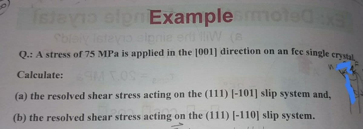 Televio olpn Example moleda
Sblaiy Ieteyo elpnie erli lliW (B
Q.: A stress of 75 MPa is applied in the [001] direction on an fcc single crvstel
Calculate: T.
(a) the resolved shear stress acting on the (111) [-101] slip system and,
(b) the resolved shear stress acting on the (111) [-110] slip system.
