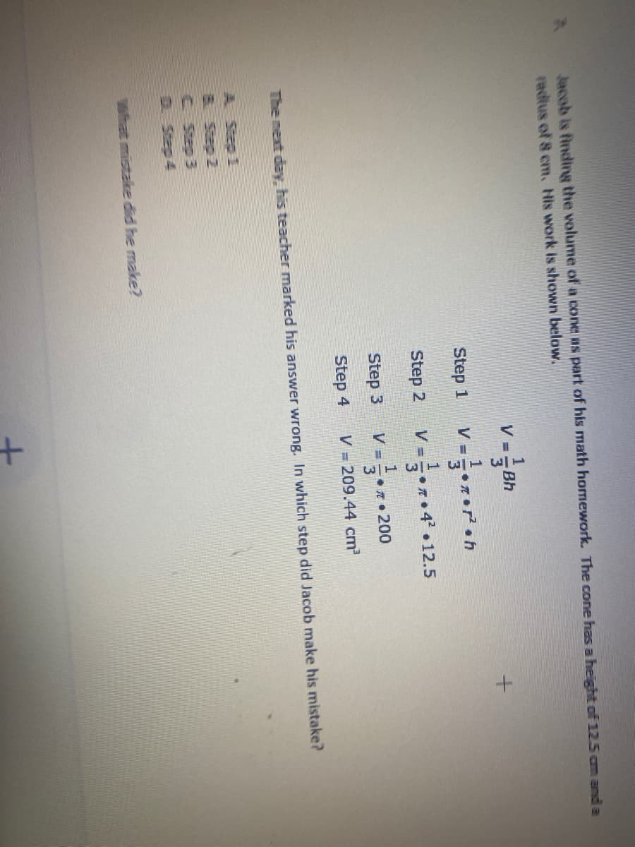 Jacob is findirg the volume of a cone as part of his math homework. The cone has a height of 12.5 cm and a
radius of 8 cm. His work is shown below.
V
Bh
Step 1
Step 2
V =•4 •12.5
Step 3
V =
200
Step 4
V = 209.44 cm
The next day, his teacher marked his answer wrong. In which step did Jacob make his mistake?
A Step 1
&Step 2
C Step 3
D. Step 4
What mistake did he make?
