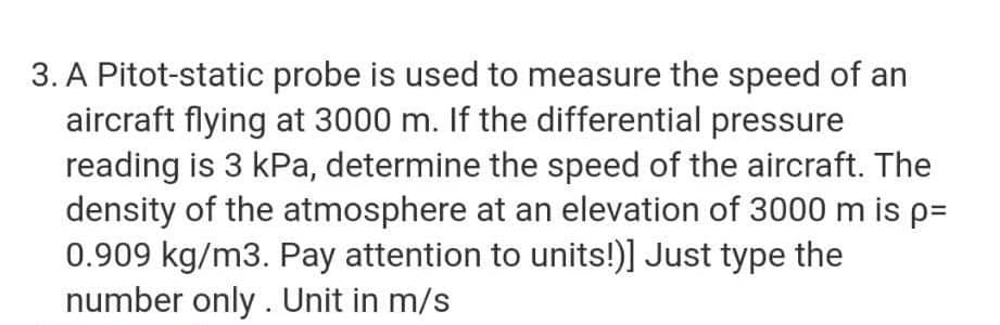 3. A Pitot-static probe is used to measure the speed of an
aircraft flying at 3000 m. If the differential pressure
reading is 3 kPa, determine the speed of the aircraft. The
density of the atmosphere at an elevation of 3000 m is p=
0.909 kg/m3. Pay attention to units!)] Just type the
number only. Unit in m/s