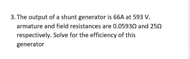 3. The output of a shunt generator is 66A at 593 V.
armature and field resistances are 0.05930 and 250
respectively. Solve for the efficiency of this
generator