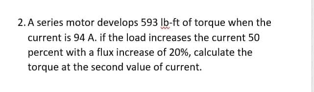 2. A series motor develops 593 lb-ft of torque when the
current is 94 A. if the load increases the current 50
percent with a flux increase of 20%, calculate the
torque at the second value of current.