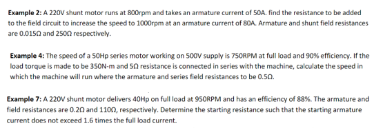 Example 2: A 220V shunt motor runs at 800rpm and takes an armature current of 50A. find the resistance to be added
to the field circuit to increase the speed to 1000rpm at an armature current of 80A. Armature and shunt field resistances
are 0.0150 and 2500 respectively.
Example 4: The speed of a 50Hp series motor working on 500V supply is 750RPM at full load and 90% efficiency. If the
load torque is made to be 350N-m and 50 resistance is connected in series with the machine, calculate the speed in
which the machine will run where the armature and series field resistances to be 0.502.
Example 7: A 220V shunt motor delivers 40Hp on full load at 950RPM and has an efficiency of 88%. The armature and
field resistances are 0.20 and 1100, respectively. Determine the starting resistance such that the starting armature
current does not exceed 1.6 times the full load current.