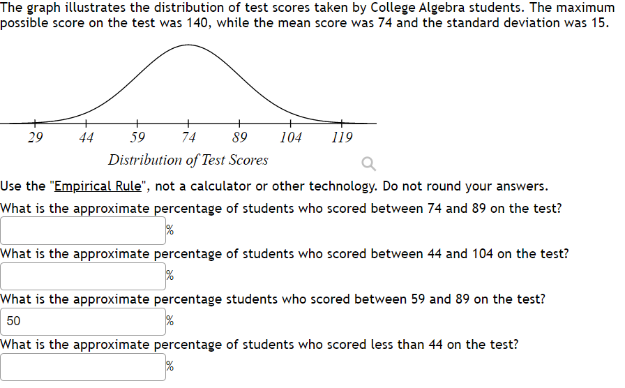 The graph illustrates the distribution of test scores taken by College Algebra students. The maximum
possible score on the test was 140, while the mean score was 74 and the standard deviation was 15.
+
+
29
44
59
74
89
104
119
Distribution of Test Scores
Use the "Empirical Rule", not a calculator or other technology. Do not round your answers.
What is the approximate percentage of students who scored between 74 and 89 on the test?
What is the approximate percentage of students who scored between 44 and 104 on the test?
What is the approximate percentage students who scored between 59 and 89 on the test?
50
What is the approximate percentage of students who scored less than 44 on the test?
