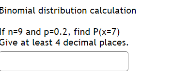 **Binomial Distribution Calculation**

**Problem:**  
If \( n = 9 \) and \( p = 0.2 \), find \( P(X=7) \).  
Give at least 4 decimal places.  

[Input field for answer]

**Explanation:**  
This problem involves calculating the probability of obtaining 7 successes in 9 trials, where the probability of success on a single trial is 0.2, using the binomial distribution.

In the image, there are no graphs or diagrams associated with this problem. Users are expected to input their calculated answer into the provided field.