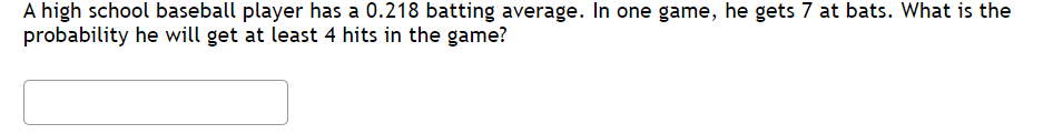 ### Problem Statement

A high school baseball player has a 0.218 batting average. In one game, he gets 7 at bats. What is the probability he will get at least 4 hits in the game?

**Diagram/Graph Explanation:**
There are no graphs or diagrams accompanying this problem. The question involves calculating the probability based on given statistical data, which is the batting average and the number of at-bats. The solution would likely involve the use of probability distributions, specifically the binomial distribution.