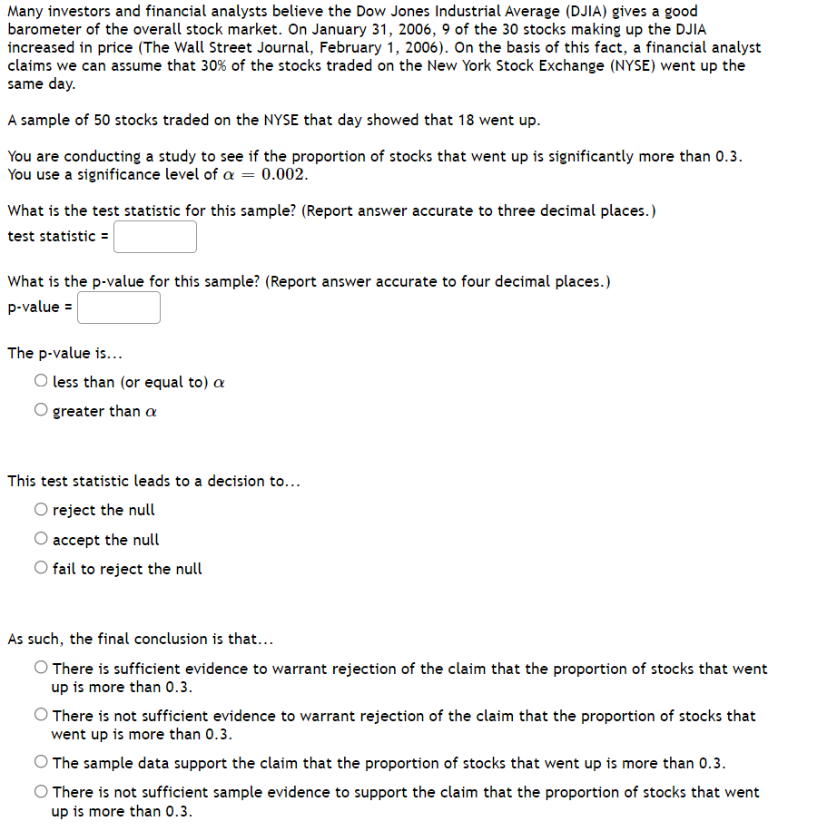 ### Statistical Analysis of Stock Market Performance

Many investors and financial analysts believe the Dow Jones Industrial Average (DJIA) gives a good barometer of the overall stock market. On January 31, 2006, 9 of the 30 stocks making up the DJIA increased in price (The Wall Street Journal, February 1, 2006). On the basis of this fact, a financial analyst claims we can assume that 30% of the stocks traded on the New York Stock Exchange (NYSE) went up the same day. 

A sample of 50 stocks traded on the NYSE that day showed that 18 went up.

You are conducting a study to see if the proportion of stocks that went up is significantly more than 0.3. You use a significance level of \(\alpha = 0.002\).

**Questions:**

1. **What is the test statistic for this sample? (Report answer accurate to three decimal places.)**
   - Test statistic = ______

2. **What is the p-value for this sample? (Report answer accurate to four decimal places.)**
   - p-value = ______

3. **The p-value is:**
   - ☐ less than (or equal to) \(\alpha\)
   - ☐ greater than \(\alpha\)

4. **This test statistic leads to a decision to:**
   - ☐ reject the null
   - ☐ accept the null
   - ☐ fail to reject the null

5. **As such, the final conclusion is that:**
   - ☐ There is sufficient evidence to warrant rejection of the claim that the proportion of stocks that went up is more than 0.3.
   - ☐ There is not sufficient evidence to warrant rejection of the claim that the proportion of stocks that went up is more than 0.3.
   - ☐ The sample data support the claim that the proportion of stocks that went up is more than 0.3.
   - ☐ There is not sufficient sample evidence to support the claim that the proportion of stocks that went up is more than 0.3.

### Explanation of Methods:

**Hypothesis Testing:**
- Null Hypothesis (\(H_0\)): The proportion of stocks that went up is 0.3.
- Alternative Hypothesis (\(H_1\)): The proportion of stocks that went up is more than 0.3.

**Key