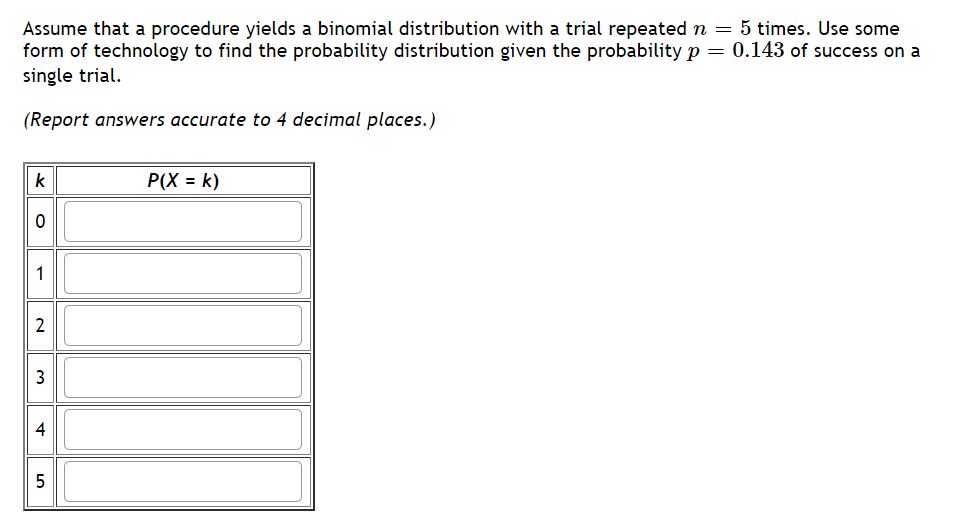 Assume that a procedure yields a binomial distribution with a trial repeated n = 5 times. Use some
form of technology to find the probability distribution given the probability p = 0.143 of success on a
single trial.
(Report answers accurate to 4 decimal places.)
k
P(X = k)
2
3
5
4.
